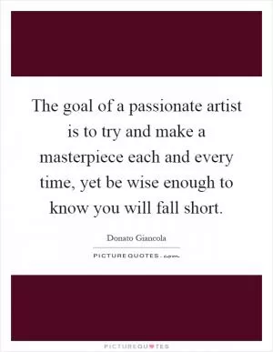The goal of a passionate artist is to try and make a masterpiece each and every time, yet be wise enough to know you will fall short Picture Quote #1