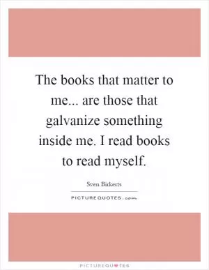 The books that matter to me... are those that galvanize something inside me. I read books to read myself Picture Quote #1