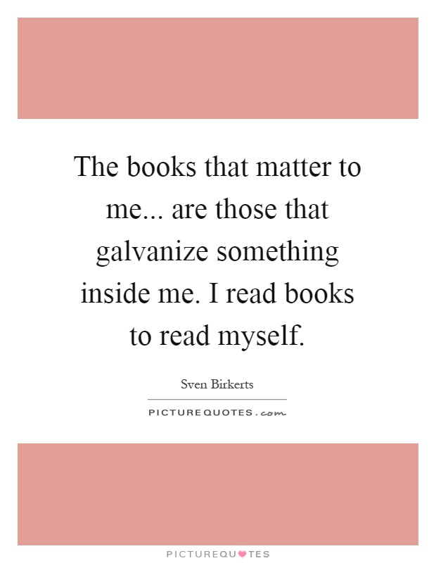 The books that matter to me... are those that galvanize something inside me. I read books to read myself Picture Quote #1