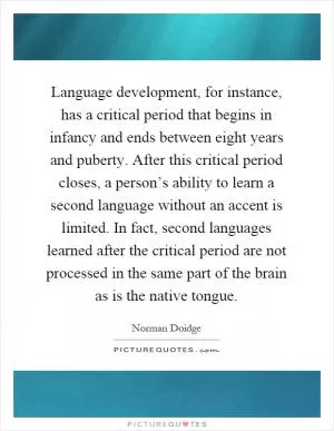 Language development, for instance, has a critical period that begins in infancy and ends between eight years and puberty. After this critical period closes, a person’s ability to learn a second language without an accent is limited. In fact, second languages learned after the critical period are not processed in the same part of the brain as is the native tongue Picture Quote #1