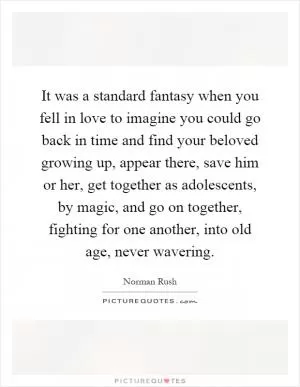 It was a standard fantasy when you fell in love to imagine you could go back in time and find your beloved growing up, appear there, save him or her, get together as adolescents, by magic, and go on together, fighting for one another, into old age, never wavering Picture Quote #1