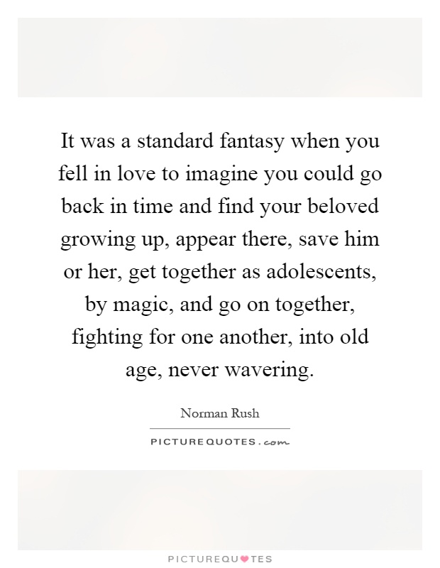 It was a standard fantasy when you fell in love to imagine you could go back in time and find your beloved growing up, appear there, save him or her, get together as adolescents, by magic, and go on together, fighting for one another, into old age, never wavering Picture Quote #1