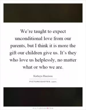 We’re taught to expect unconditional love from our parents, but I think it is more the gift our children give us. It’s they who love us helplessly, no matter what or who we are Picture Quote #1