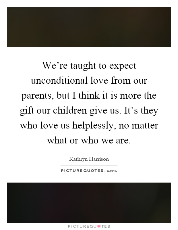 We're taught to expect unconditional love from our parents, but I think it is more the gift our children give us. It's they who love us helplessly, no matter what or who we are Picture Quote #1