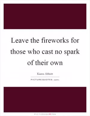 Leave the fireworks for those who cast no spark of their own Picture Quote #1
