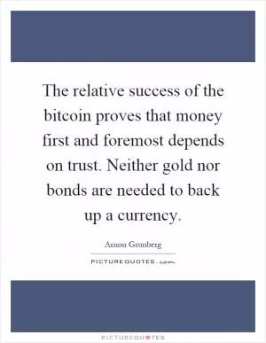 The relative success of the bitcoin proves that money first and foremost depends on trust. Neither gold nor bonds are needed to back up a currency Picture Quote #1