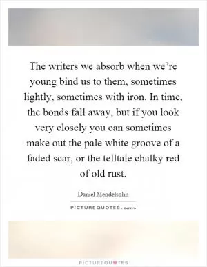 The writers we absorb when we’re young bind us to them, sometimes lightly, sometimes with iron. In time, the bonds fall away, but if you look very closely you can sometimes make out the pale white groove of a faded scar, or the telltale chalky red of old rust Picture Quote #1