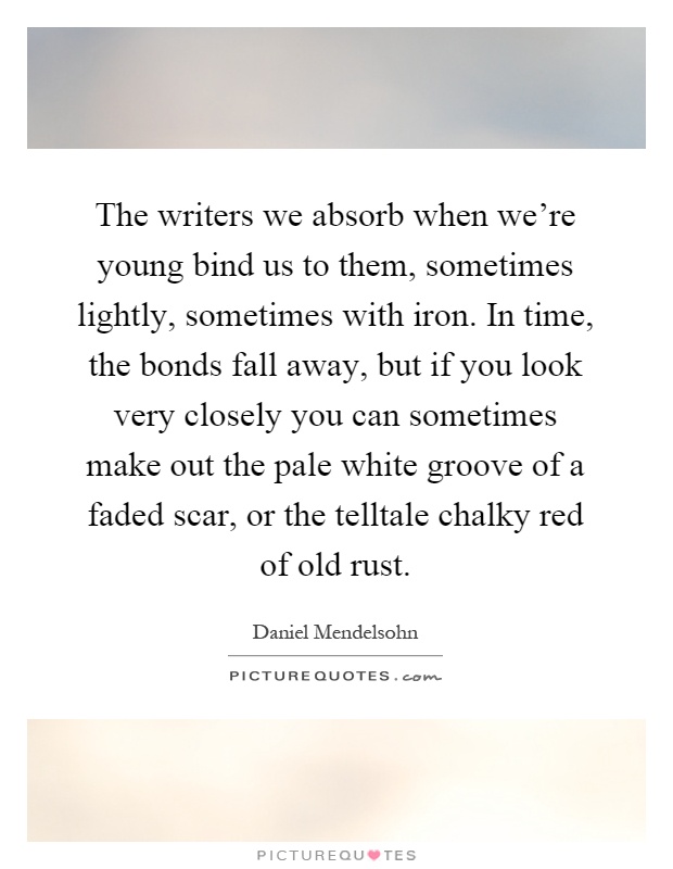 The writers we absorb when we're young bind us to them, sometimes lightly, sometimes with iron. In time, the bonds fall away, but if you look very closely you can sometimes make out the pale white groove of a faded scar, or the telltale chalky red of old rust Picture Quote #1