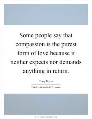 Some people say that compassion is the purest form of love because it neither expects nor demands anything in return Picture Quote #1