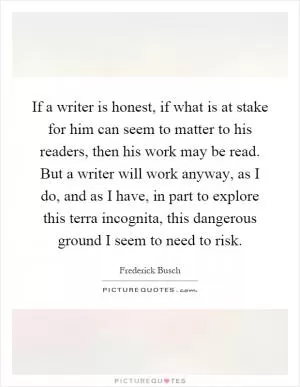 If a writer is honest, if what is at stake for him can seem to matter to his readers, then his work may be read. But a writer will work anyway, as I do, and as I have, in part to explore this terra incognita, this dangerous ground I seem to need to risk Picture Quote #1