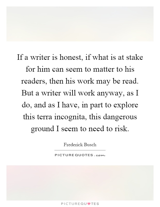 If a writer is honest, if what is at stake for him can seem to matter to his readers, then his work may be read. But a writer will work anyway, as I do, and as I have, in part to explore this terra incognita, this dangerous ground I seem to need to risk Picture Quote #1