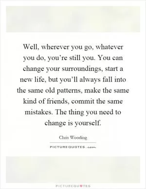 Well, wherever you go, whatever you do, you’re still you. You can change your surroundings, start a new life, but you’ll always fall into the same old patterns, make the same kind of friends, commit the same mistakes. The thing you need to change is yourself Picture Quote #1