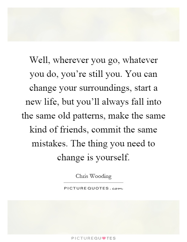 Well, wherever you go, whatever you do, you're still you. You can change your surroundings, start a new life, but you'll always fall into the same old patterns, make the same kind of friends, commit the same mistakes. The thing you need to change is yourself Picture Quote #1