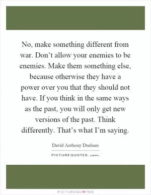 No, make something different from war. Don’t allow your enemies to be enemies. Make them something else, because otherwise they have a power over you that they should not have. If you think in the same ways as the past, you will only get new versions of the past. Think differently. That’s what I’m saying Picture Quote #1