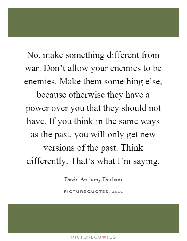 No, make something different from war. Don't allow your enemies to be enemies. Make them something else, because otherwise they have a power over you that they should not have. If you think in the same ways as the past, you will only get new versions of the past. Think differently. That's what I'm saying Picture Quote #1