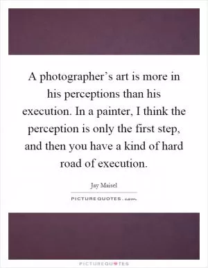 A photographer’s art is more in his perceptions than his execution. In a painter, I think the perception is only the first step, and then you have a kind of hard road of execution Picture Quote #1
