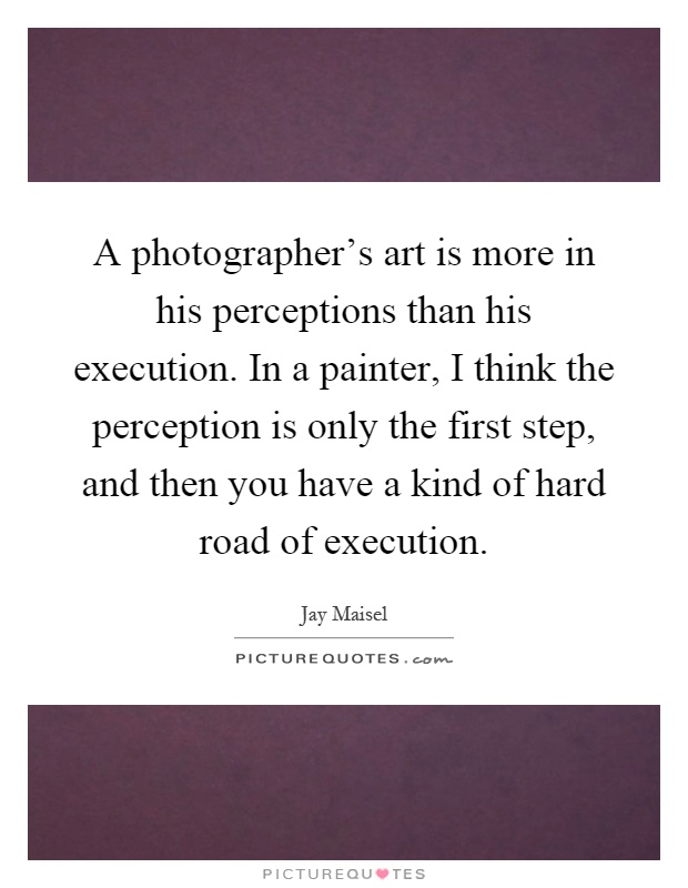 A photographer's art is more in his perceptions than his execution. In a painter, I think the perception is only the first step, and then you have a kind of hard road of execution Picture Quote #1