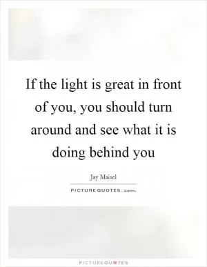 If the light is great in front of you, you should turn around and see what it is doing behind you Picture Quote #1