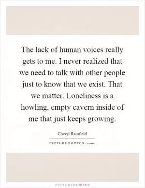 The lack of human voices really gets to me. I never realized that we need to talk with other people just to know that we exist. That we matter. Loneliness is a howling, empty cavern inside of me that just keeps growing Picture Quote #1