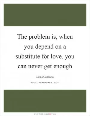 The problem is, when you depend on a substitute for love, you can never get enough Picture Quote #1