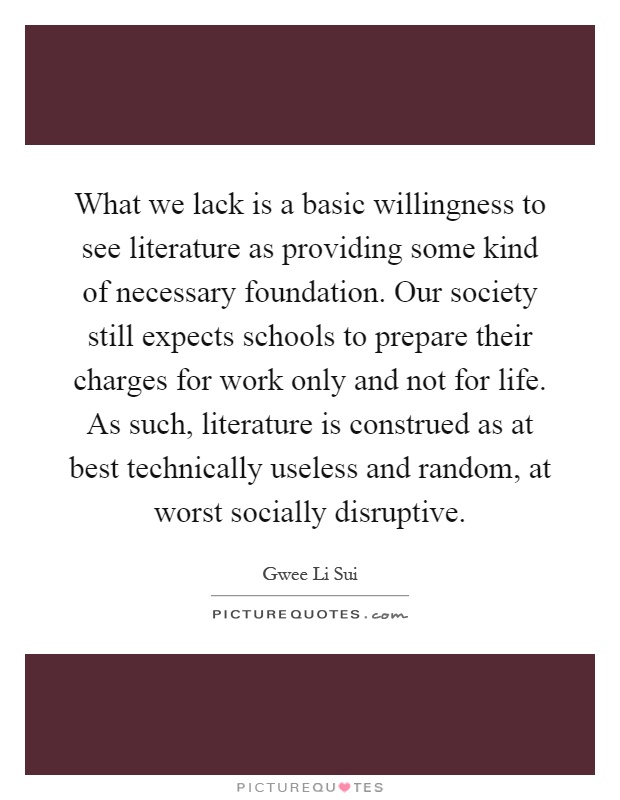 What we lack is a basic willingness to see literature as providing some kind of necessary foundation. Our society still expects schools to prepare their charges for work only and not for life. As such, literature is construed as at best technically useless and random, at worst socially disruptive Picture Quote #1