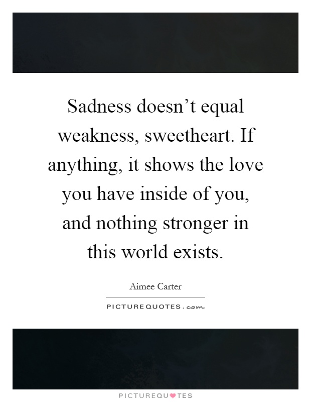 Sadness doesn't equal weakness, sweetheart. If anything, it shows the love you have inside of you, and nothing stronger in this world exists Picture Quote #1