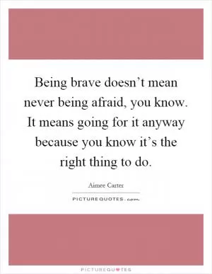 Being brave doesn’t mean never being afraid, you know. It means going for it anyway because you know it’s the right thing to do Picture Quote #1