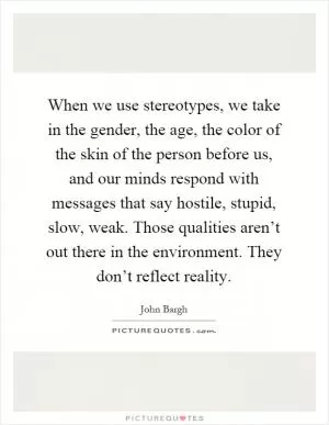 When we use stereotypes, we take in the gender, the age, the color of the skin of the person before us, and our minds respond with messages that say hostile, stupid, slow, weak. Those qualities aren’t out there in the environment. They don’t reflect reality Picture Quote #1