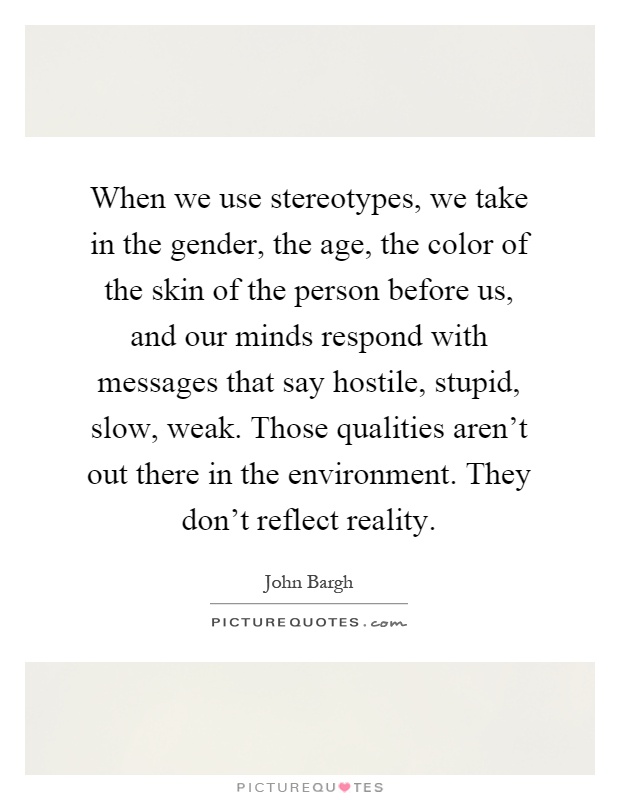 When we use stereotypes, we take in the gender, the age, the color of the skin of the person before us, and our minds respond with messages that say hostile, stupid, slow, weak. Those qualities aren't out there in the environment. They don't reflect reality Picture Quote #1