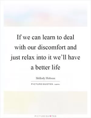 If we can learn to deal with our discomfort and just relax into it we’ll have a better life Picture Quote #1