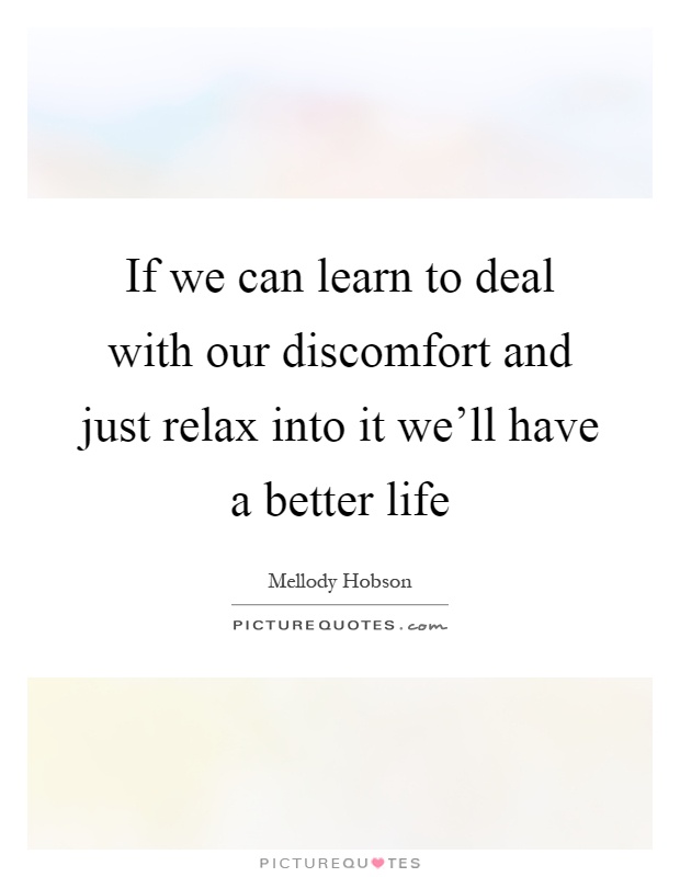 If we can learn to deal with our discomfort and just relax into it we'll have a better life Picture Quote #1