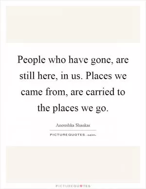 People who have gone, are still here, in us. Places we came from, are carried to the places we go Picture Quote #1