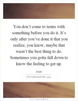 You don’t come to terms with something before you do it. It’s only after you’ve done it that you realize, you know, maybe that wasn’t the best thing to do. Sometimes you gotta fall down to know the feeling to get up Picture Quote #1