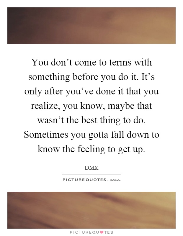 You don't come to terms with something before you do it. It's only after you've done it that you realize, you know, maybe that wasn't the best thing to do. Sometimes you gotta fall down to know the feeling to get up Picture Quote #1