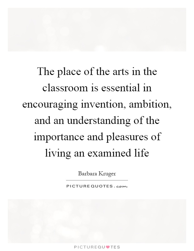 The place of the arts in the classroom is essential in encouraging invention, ambition, and an understanding of the importance and pleasures of living an examined life Picture Quote #1