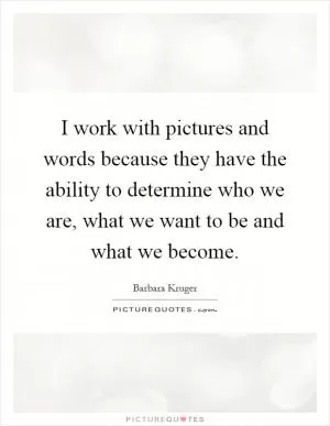I work with pictures and words because they have the ability to determine who we are, what we want to be and what we become Picture Quote #1