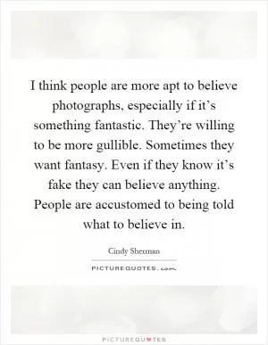 I think people are more apt to believe photographs, especially if it’s something fantastic. They’re willing to be more gullible. Sometimes they want fantasy. Even if they know it’s fake they can believe anything. People are accustomed to being told what to believe in Picture Quote #1