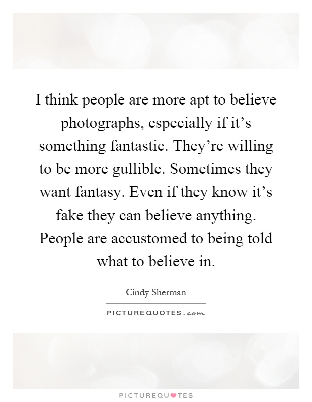 I think people are more apt to believe photographs, especially if it's something fantastic. They're willing to be more gullible. Sometimes they want fantasy. Even if they know it's fake they can believe anything. People are accustomed to being told what to believe in Picture Quote #1