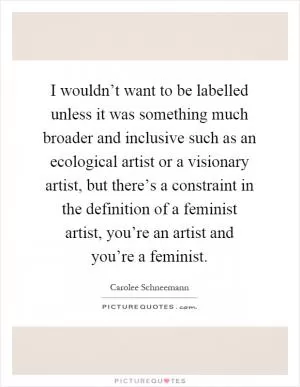 I wouldn’t want to be labelled unless it was something much broader and inclusive such as an ecological artist or a visionary artist, but there’s a constraint in the definition of a feminist artist, you’re an artist and you’re a feminist Picture Quote #1