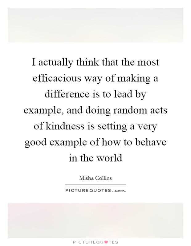I actually think that the most efficacious way of making a difference is to lead by example, and doing random acts of kindness is setting a very good example of how to behave in the world Picture Quote #1