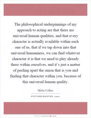 The philosophical underpinnings of my approach to acting are that there are universal human qualities, and that every character is actually available within each one of us, that if we tap down into that universal humanness, we can find whatever character it is that we need to play already there within ourselves, and it’s just a matter of peeling apart the onion that is you and finding that character within you, because of this universal human quality Picture Quote #1