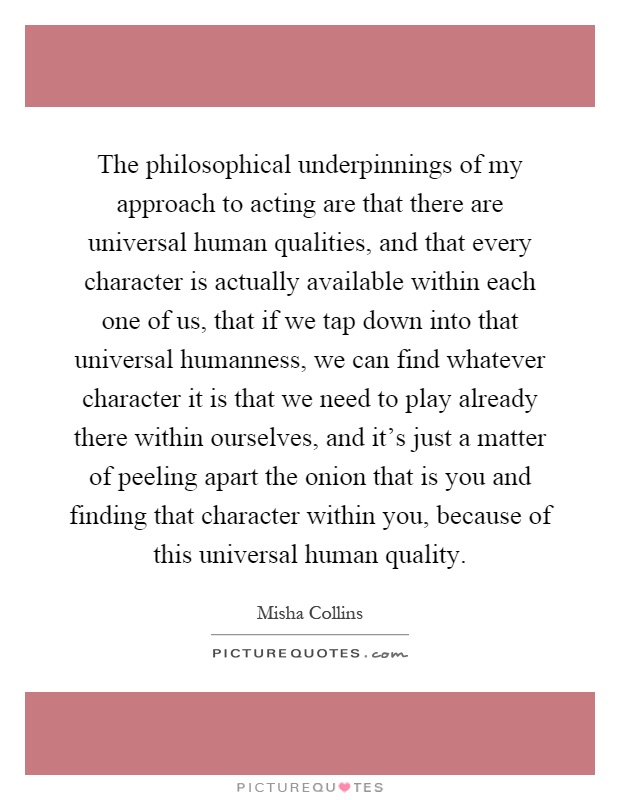 The philosophical underpinnings of my approach to acting are that there are universal human qualities, and that every character is actually available within each one of us, that if we tap down into that universal humanness, we can find whatever character it is that we need to play already there within ourselves, and it's just a matter of peeling apart the onion that is you and finding that character within you, because of this universal human quality Picture Quote #1