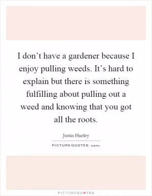 I don’t have a gardener because I enjoy pulling weeds. It’s hard to explain but there is something fulfilling about pulling out a weed and knowing that you got all the roots Picture Quote #1