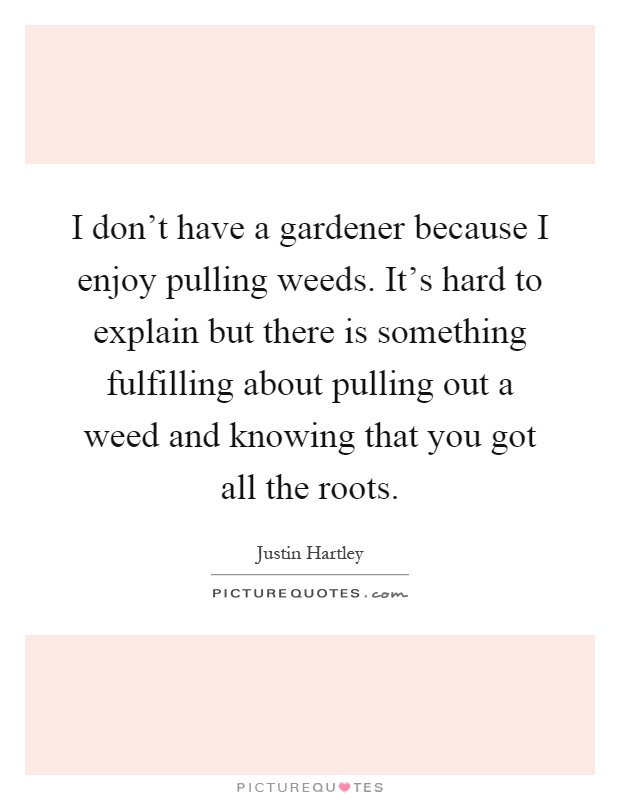 I don't have a gardener because I enjoy pulling weeds. It's hard to explain but there is something fulfilling about pulling out a weed and knowing that you got all the roots Picture Quote #1