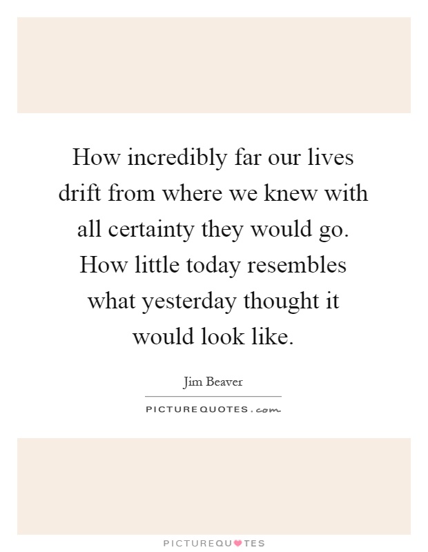 How incredibly far our lives drift from where we knew with all certainty they would go. How little today resembles what yesterday thought it would look like Picture Quote #1