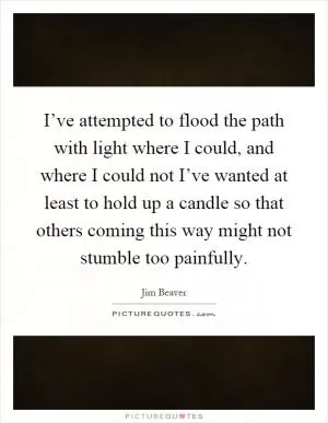 I’ve attempted to flood the path with light where I could, and where I could not I’ve wanted at least to hold up a candle so that others coming this way might not stumble too painfully Picture Quote #1