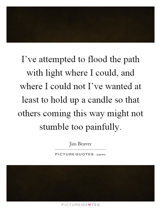 I've attempted to flood the path with light where I could, and where I could not I've wanted at least to hold up a candle so that others coming this way might not stumble too painfully Picture Quote #1