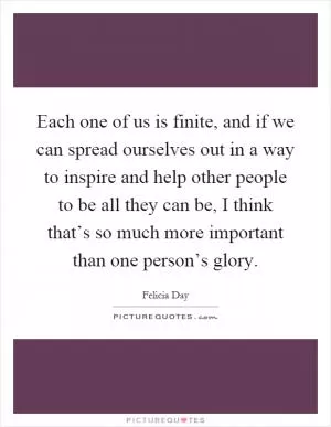 Each one of us is finite, and if we can spread ourselves out in a way to inspire and help other people to be all they can be, I think that’s so much more important than one person’s glory Picture Quote #1