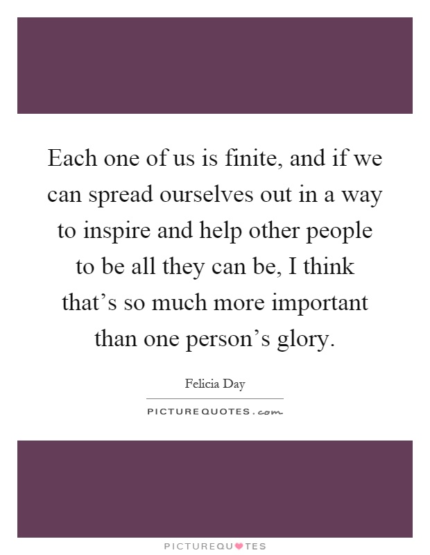Each one of us is finite, and if we can spread ourselves out in a way to inspire and help other people to be all they can be, I think that's so much more important than one person's glory Picture Quote #1