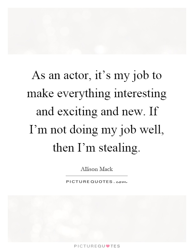 As an actor, it's my job to make everything interesting and exciting and new. If I'm not doing my job well, then I'm stealing Picture Quote #1